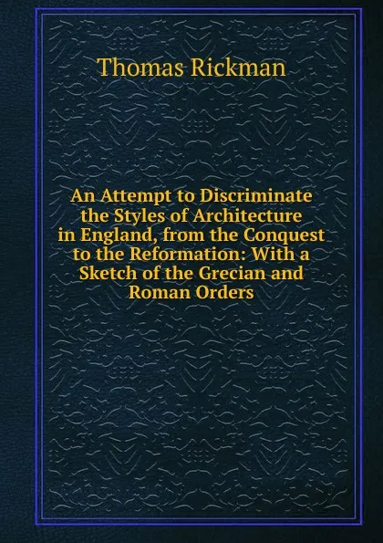 Обложка книги An Attempt to Discriminate the Styles of Architecture in England, from the Conquest to the Reformation: With a Sketch of the Grecian and Roman Orders, Thomas Rickman