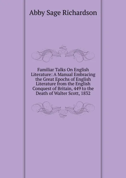 Обложка книги Familiar Talks On English Literature: A Manual Embracing the Great Epochs of English Literature from the English Conquest of Britain, 449 to the Death of Walter Scott, 1832, Abby Sage Richardson