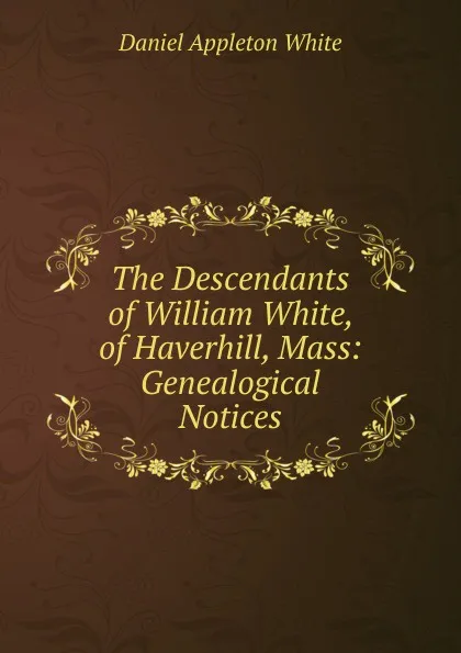 Обложка книги The Descendants of William White, of Haverhill, Mass: Genealogical Notices, Daniel Appleton White