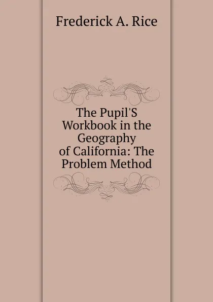 Обложка книги The Pupil.S Workbook in the Geography of California: The Problem Method, Frederick A. Rice