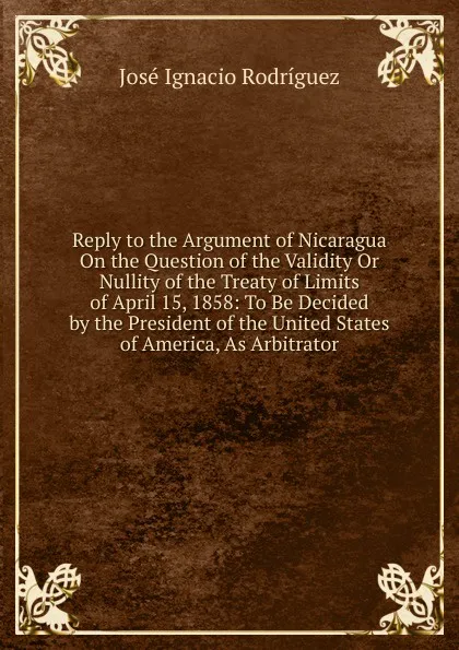 Обложка книги Reply to the Argument of Nicaragua On the Question of the Validity Or Nullity of the Treaty of Limits of April 15, 1858: To Be Decided by the President of the United States of America, As Arbitrator, José Ignacio Rodríguez