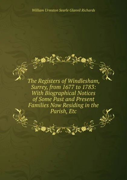 Обложка книги The Registers of Windlesham, Surrey, from 1677 to 1783: With Biographical Notices of Some Past and Present Families Now Residing in the Parish, Etc, William Urmston Searle Glanvil Richards