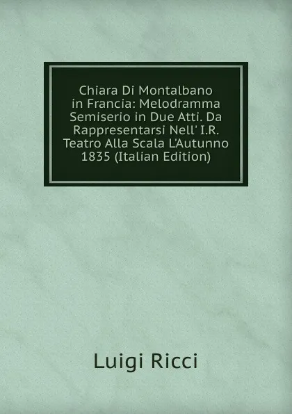 Обложка книги Chiara Di Montalbano in Francia: Melodramma Semiserio in Due Atti. Da Rappresentarsi Nell. I.R. Teatro Alla Scala L.Autunno 1835 (Italian Edition), Luigi Ricci