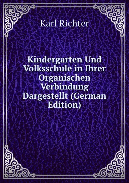 Обложка книги Kindergarten Und Volksschule in Ihrer Organischen Verbindung Dargestellt (German Edition), Karl Richter