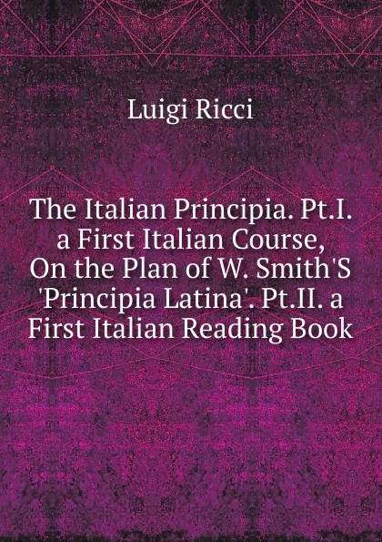 Обложка книги The Italian Principia. Pt.I. a First Italian Course, On the Plan of W. Smith.S .Principia Latina.. Pt.II. a First Italian Reading Book, Luigi Ricci