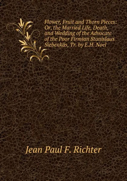 Обложка книги Flower, Fruit and Thorn Pieces: Or, the Married Life, Death, and Wedding of the Advocate of the Poor Firmian Stanislaus Siebenkas, Tr. by E.H. Noel, Jean Paul F. Richter