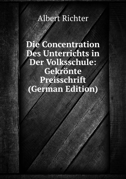 Обложка книги Die Concentration Des Unterrichts in Der Volksschule: Gekronte Preisschrift (German Edition), Albert Richter