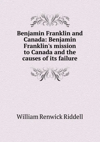 Обложка книги Benjamin Franklin and Canada: Benjamin Franklin.s mission to Canada and the causes of its failure, William Renwick Riddell