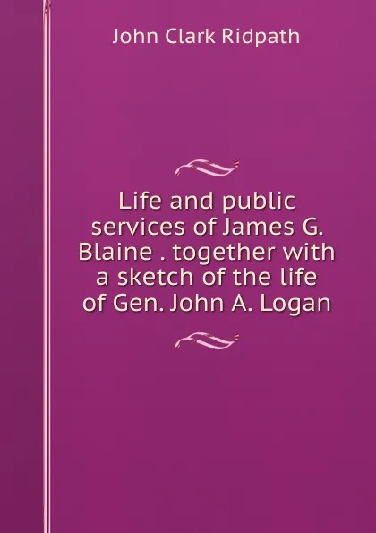 Обложка книги Life and public services of James G. Blaine . together with a sketch of the life of Gen. John A. Logan, John Clark Ridpath