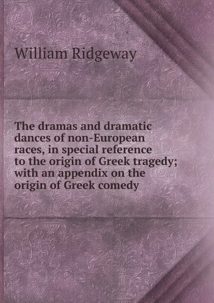 Обложка книги The dramas and dramatic dances of non-European races, in special reference to the origin of Greek tragedy; with an appendix on the origin of Greek comedy, William Ridgeway