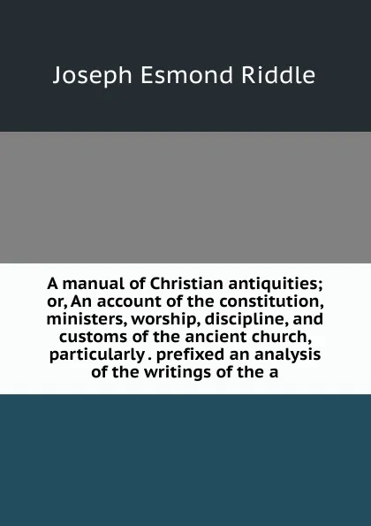 Обложка книги A manual of Christian antiquities; or, An account of the constitution, ministers, worship, discipline, and customs of the ancient church, particularly . prefixed an analysis of the writings of the a, Joseph Esmond Riddle