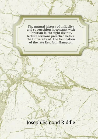 Обложка книги The natural history of infidelity and superstition in contrast with Christian faith: eight divinity lecture sermons preached before the University of . the foundation of the late Rev. John Bampton, Joseph Esmond Riddle