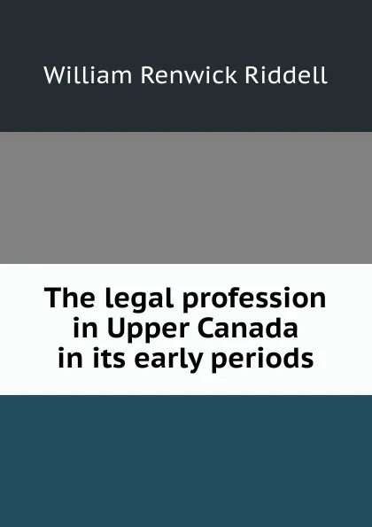 Обложка книги The legal profession in Upper Canada in its early periods, William Renwick Riddell