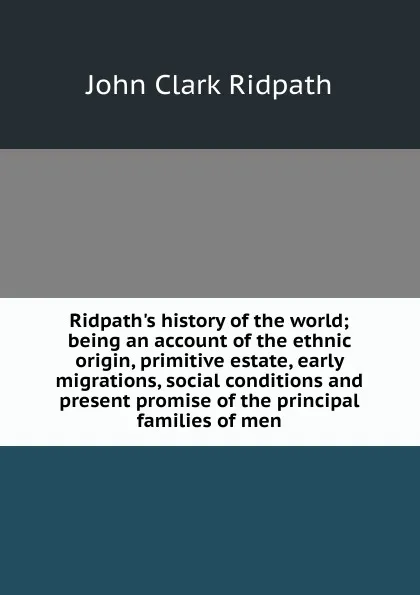 Обложка книги Ridpath.s history of the world; being an account of the ethnic origin, primitive estate, early migrations, social conditions and present promise of the principal families of men, John Clark Ridpath