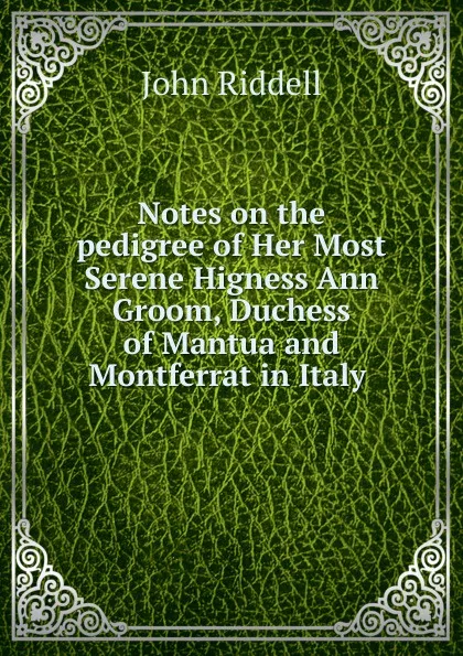 Обложка книги Notes on the pedigree of Her Most Serene Higness Ann Groom, Duchess of Mantua and Montferrat in Italy ., John Riddell