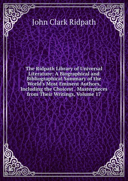 Обложка книги The Ridpath Library of Universal Literature: A Biographical and Bibliographical Summary of the World.s Most Eminent Authors, Including the Choicest . Masterpieces from Their Writings, Volume 17, John Clark Ridpath