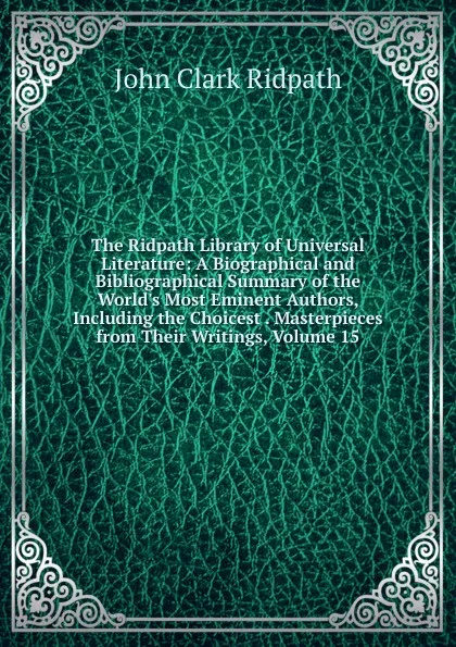 Обложка книги The Ridpath Library of Universal Literature: A Biographical and Bibliographical Summary of the World.s Most Eminent Authors, Including the Choicest . Masterpieces from Their Writings, Volume 15, John Clark Ridpath