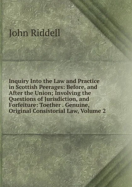 Обложка книги Inquiry Into the Law and Practice in Scottish Peerages: Before, and After the Union; Involving the Questions of Jurisdiction, and Forfeiture: Toether . Genuine, Original Consistorial Law, Volume 2, John Riddell