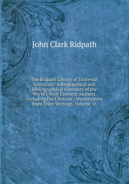 Обложка книги The Ridpath Library of Universal Literature: A Biographical and Bibliographical Summary of the World.s Most Eminent Authors, Including the Choicest . Masterpieces from Their Writings, Volume 16, John Clark Ridpath