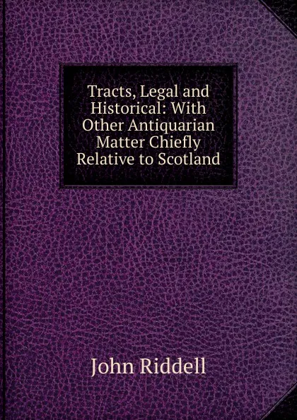 Обложка книги Tracts, Legal and Historical: With Other Antiquarian Matter Chiefly Relative to Scotland, John Riddell