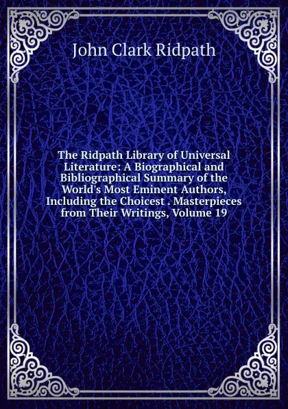 Обложка книги The Ridpath Library of Universal Literature: A Biographical and Bibliographical Summary of the World.s Most Eminent Authors, Including the Choicest . Masterpieces from Their Writings, Volume 19, John Clark Ridpath