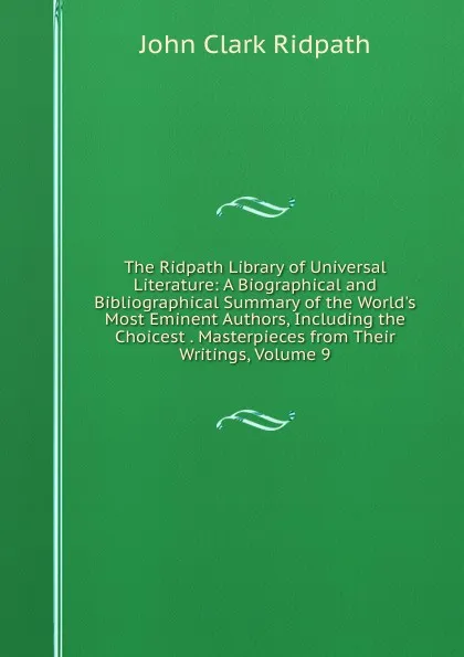 Обложка книги The Ridpath Library of Universal Literature: A Biographical and Bibliographical Summary of the World.s Most Eminent Authors, Including the Choicest . Masterpieces from Their Writings, Volume 9, John Clark Ridpath