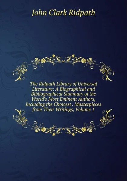 Обложка книги The Ridpath Library of Universal Literature: A Biographical and Bibliographical Summary of the World.s Most Eminent Authors, Including the Choicest . Masterpieces from Their Writings, Volume 1, John Clark Ridpath