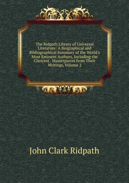 Обложка книги The Ridpath Library of Universal Literature: A Biographical and Bibliographical Summary of the World.s Most Eminent Authors, Including the Choicest . Masterpieces from Their Writings, Volume 2, John Clark Ridpath