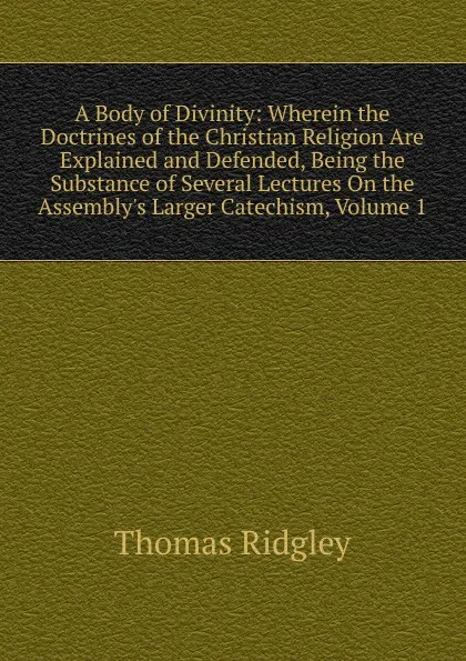 Обложка книги A Body of Divinity: Wherein the Doctrines of the Christian Religion Are Explained and Defended, Being the Substance of Several Lectures On the Assembly.s Larger Catechism, Volume 1, Thomas Ridgley