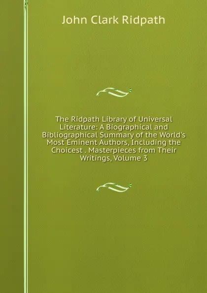 Обложка книги The Ridpath Library of Universal Literature: A Biographical and Bibliographical Summary of the World.s Most Eminent Authors, Including the Choicest . Masterpieces from Their Writings, Volume 3, John Clark Ridpath