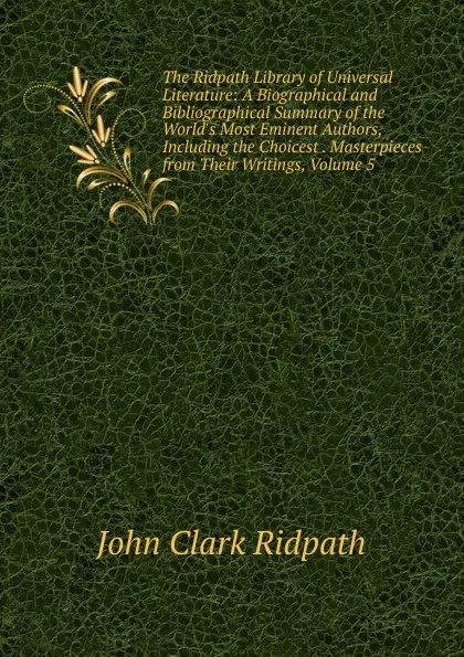 Обложка книги The Ridpath Library of Universal Literature: A Biographical and Bibliographical Summary of the World.s Most Eminent Authors, Including the Choicest . Masterpieces from Their Writings, Volume 5, John Clark Ridpath