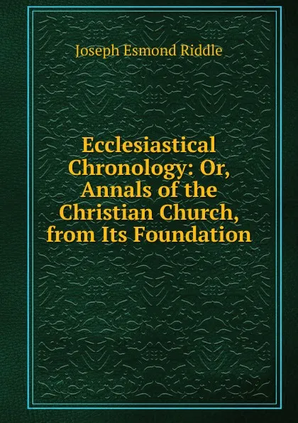 Обложка книги Ecclesiastical Chronology: Or, Annals of the Christian Church, from Its Foundation, Joseph Esmond Riddle