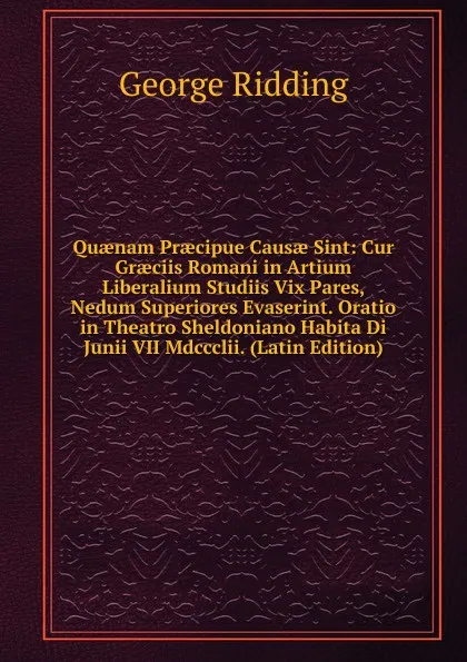 Обложка книги Quaenam Praecipue Causae Sint: Cur Graeciis Romani in Artium Liberalium Studiis Vix Pares, Nedum Superiores Evaserint. Oratio in Theatro Sheldoniano Habita Di Junii VII Mdccclii. (Latin Edition), George Ridding