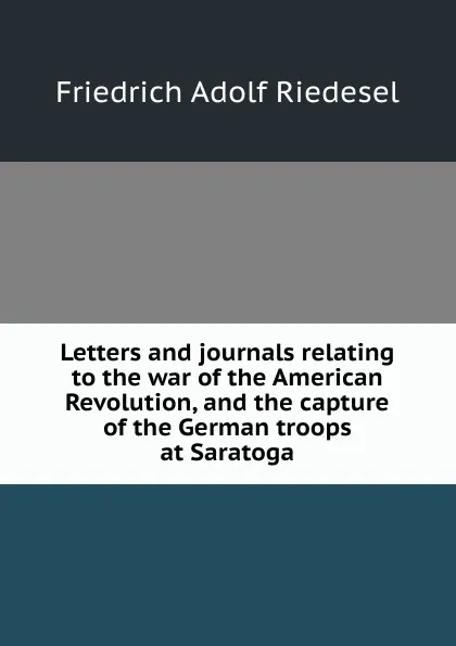 Обложка книги Letters and journals relating to the war of the American Revolution, and the capture of the German troops at Saratoga, Friedrich Adolf Riedesel