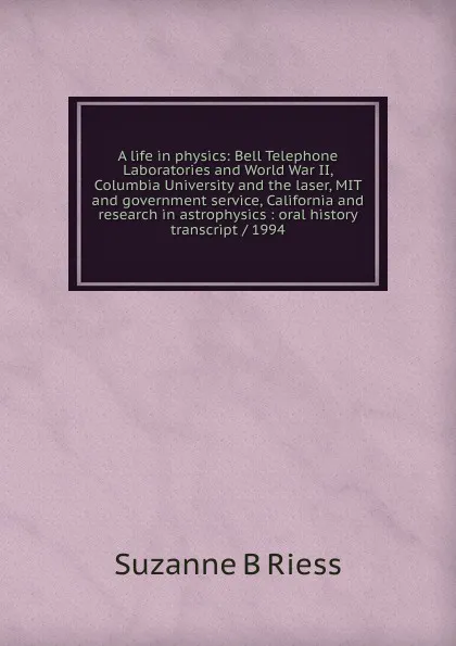 Обложка книги A life in physics: Bell Telephone Laboratories and World War II, Columbia University and the laser, MIT and government service, California and research in astrophysics : oral history transcript / 1994, Suzanne B Riess