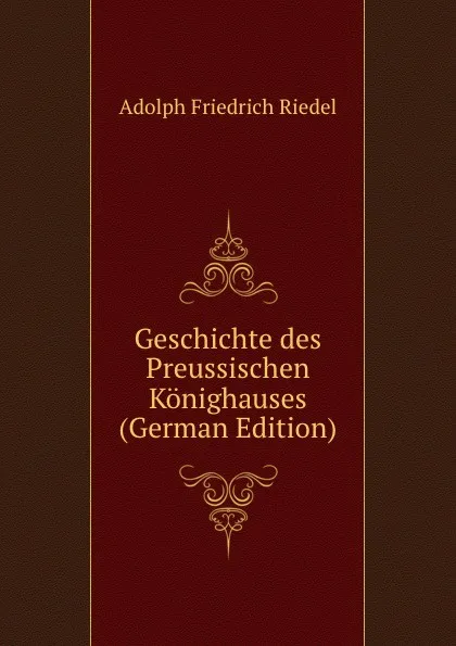 Обложка книги Geschichte des Preussischen Konighauses (German Edition), Adolph Friedrich Riedel