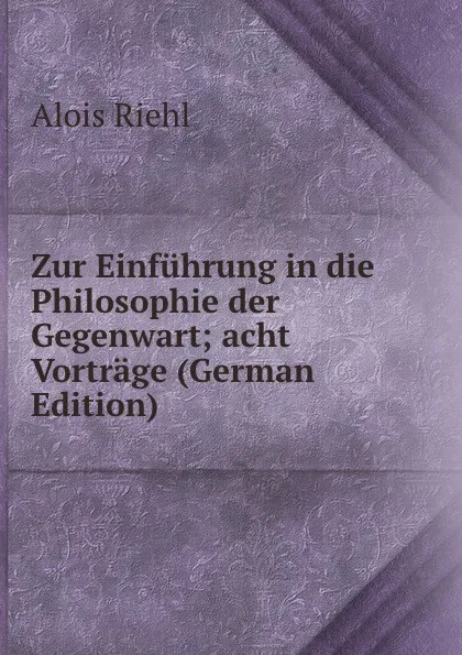 Обложка книги Zur Einfuhrung in die Philosophie der Gegenwart; acht Vortrage (German Edition), Alois Riehl