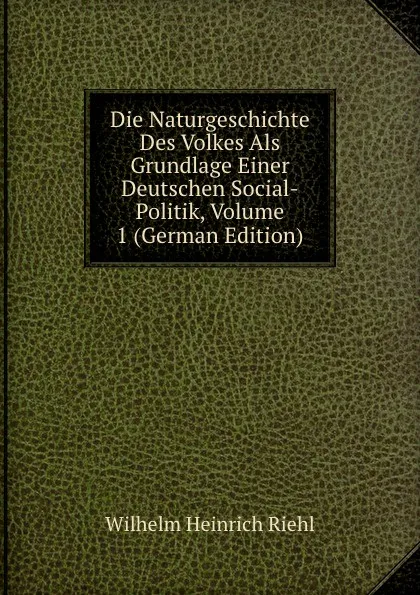 Обложка книги Die Naturgeschichte Des Volkes Als Grundlage Einer Deutschen Social-Politik, Volume 1 (German Edition), Wilhelm Heinrich Riehl