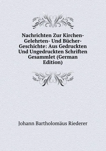 Обложка книги Nachrichten Zur Kirchen- Gelehrten- Und Bucher-Geschichte: Aus Gedruckten Und Ungedruckten Schriften Gesammlet (German Edition), Johann Bartholomäus Riederer