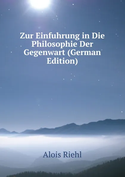 Обложка книги Zur Einfuhrung in Die Philosophie Der Gegenwart (German Edition), Alois Riehl