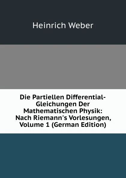 Обложка книги Die Partiellen Differential-Gleichungen Der Mathematischen Physik: Nach Riemann.s Vorlesungen, Volume 1 (German Edition), Heinrich Weber