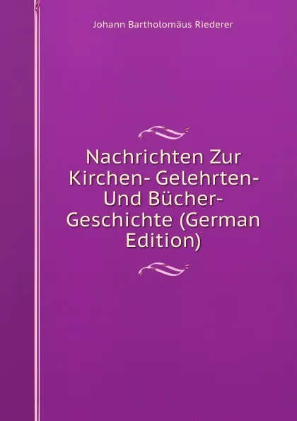 Обложка книги Nachrichten Zur Kirchen- Gelehrten- Und Bucher-Geschichte (German Edition), Johann Bartholomäus Riederer