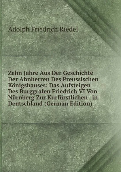 Обложка книги Zehn Jahre Aus Der Geschichte Der Ahnherren Des Preussischen Konigshauses: Das Aufsteigen Des Burggrafen Friedrich VI Von Nurnberg Zur Kurfurstlichen . in Deutschland (German Edition), Adolph Friedrich Riedel