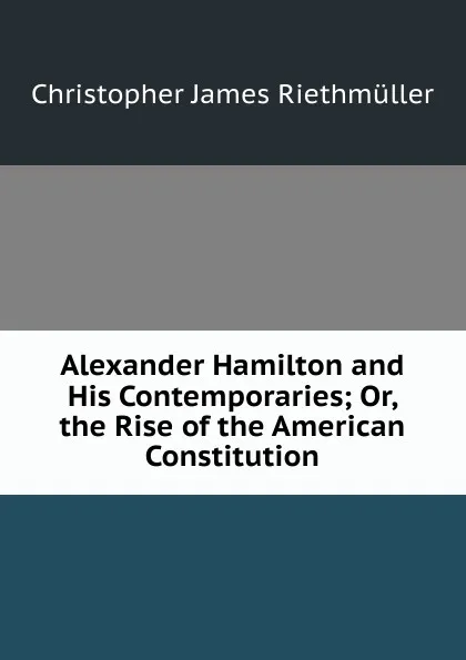 Обложка книги Alexander Hamilton and His Contemporaries; Or, the Rise of the American Constitution, Christopher James Riethmüller