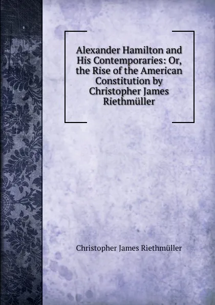 Обложка книги Alexander Hamilton and His Contemporaries: Or, the Rise of the American Constitution by Christopher James Riethmuller, Christopher James Riethmüller