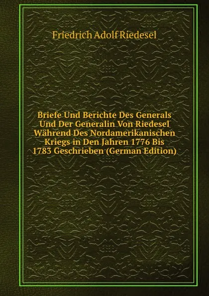 Обложка книги Briefe Und Berichte Des Generals Und Der Generalin Von Riedesel Wahrend Des Nordamerikanischen Kriegs in Den Jahren 1776 Bis 1783 Geschrieben (German Edition), Friedrich Adolf Riedesel