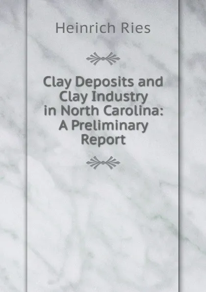 Обложка книги Clay Deposits and Clay Industry in North Carolina: A Preliminary Report, Heinrich Ries