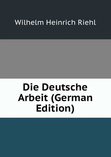 Обложка книги Die Deutsche Arbeit (German Edition), Wilhelm Heinrich Riehl