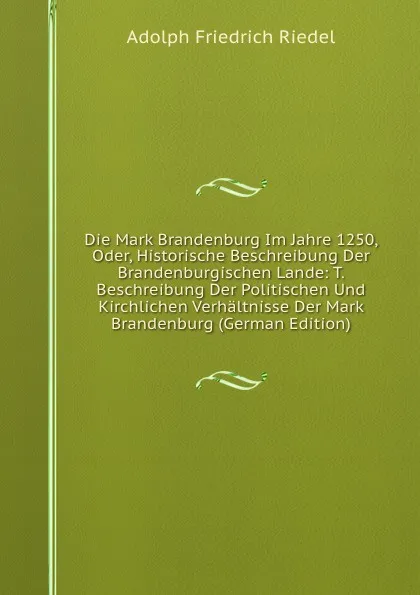 Обложка книги Die Mark Brandenburg Im Jahre 1250, Oder, Historische Beschreibung Der Brandenburgischen Lande: T. Beschreibung Der Politischen Und Kirchlichen Verhaltnisse Der Mark Brandenburg (German Edition), Adolph Friedrich Riedel