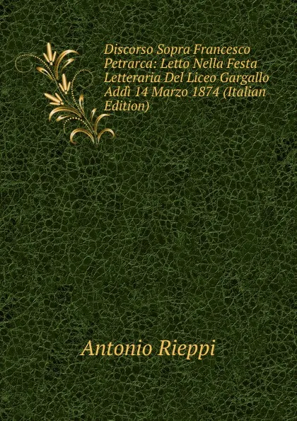 Обложка книги Discorso Sopra Francesco Petrarca: Letto Nella Festa Letteraria Del Liceo Gargallo Addi 14 Marzo 1874 (Italian Edition), Antonio Rieppi